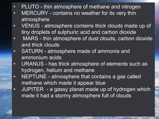• PLUTO - thin atmosphere of methane and nitrogen
• MERCURY - contains no weather for its very thin
atmosphere
• VENUS - atmosphere contains thick clouds made up of
tiny droplets of sulphuric acid and carbon dioxide
• MARS - thin atmosphere of dust clouds, carbon dioxide
and thick clouds
• SATURN - atmosphere made of ammonia and
ammonium acids
• URANUS - has thick atmosphere of elements such as
hydrogen, helium and methane
• NEPTUNE - atmosphere that contains a gas called
methane which made it appear blue
• JUPITER - a gassy planet made up of hydrogen which
made it had a stormy atmosphere full of clouds
 