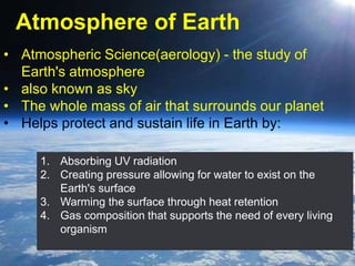 Atmosphere of Earth
• Atmospheric Science(aerology) - the study of
Earth's atmosphere
• also known as sky
• The whole mass of air that surrounds our planet
• Helps protect and sustain life in Earth by:
1. Absorbing UV radiation
2. Creating pressure allowing for water to exist on the
Earth's surface
3. Warming the surface through heat retention
4. Gas composition that supports the need of every living
organism
 