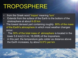 TROPOSPHERE
• from the Greek word 'tropos' meaning 'turn'
• Extends from the suface of the Earth to the bottom of the
stratosphere at about 6-20 km
• The lowest densest part containing roughly 80% of the mass
of the Earth's atmosphere in which most weather changes
occur.
• The 50% of the total mass of atmosphere is located in the
lower 5.6 km(3.5 mi; 18,000ft) of the troposhere.
• in this part, the temperature gets colder as distance above
the Earth increases, by about 6.5*C per km
 