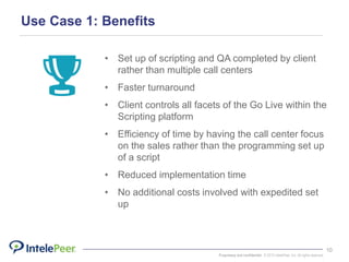Proprietary and confidential. © 2015 IntelePeer, Inc. All rights reserved.
10
Use Case 1: Benefits
• Set up of scripting and QA completed by client
rather than multiple call centers
• Faster turnaround
• Client controls all facets of the Go Live within the
Scripting platform
• Efficiency of time by having the call center focus
on the sales rather than the programming set up
of a script
• Reduced implementation time
• No additional costs involved with expedited set
up
 