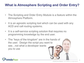 Proprietary and confidential. © 2015 IntelePeer, Inc. All rights reserved.
3
What is Atmosphere Scripting and Order Entry?
• The Scripting and Order Entry Module is a feature within the
Atmosphere Platform.
• It is an agnostic scripting tool which can be used with any
ACD and call routing systems.
• It is a self-service scripting solution that requires no
programming knowledge by the end user.
• The “keys of the kingdom” are in the hands of
the user. Design the script you want to
see…not what a developer wants
you to use
 