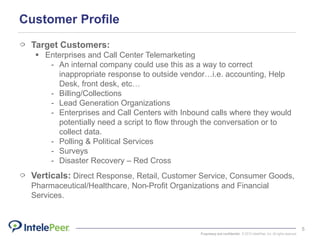 Proprietary and confidential. © 2015 IntelePeer, Inc. All rights reserved.
5
Customer Profile
Target Customers:
 Enterprises and Call Center Telemarketing
- An internal company could use this as a way to correct
inappropriate response to outside vendor…i.e. accounting, Help
Desk, front desk, etc…
- Billing/Collections
- Lead Generation Organizations
- Enterprises and Call Centers with Inbound calls where they would
potentially need a script to flow through the conversation or to
collect data.
- Polling & Political Services
- Surveys
- Disaster Recovery – Red Cross
Verticals: Direct Response, Retail, Customer Service, Consumer Goods,
Pharmaceutical/Healthcare, Non-Profit Organizations and Financial
Services.
 
