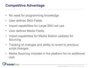 Proprietary and confidential. © 2015 IntelePeer, Inc. All rights reserved.
7
Competitive Advantage
• No need for programming knowledge
• User defines SKU Fields
• Import capabilities for Large SKU set ups
• User defines Media Fields
• Import capabilities for Media Station updates for
Sourcing
• Tracking of changes and ability to revert to previous
script changes
• Media Sourcing included in the platform for no additional
cost
 