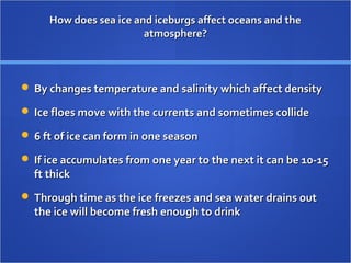 How does sea ice and iceburgs affect oceans and theHow does sea ice and iceburgs affect oceans and the
atmosphere?atmosphere?
 By changes temperature and salinity which affect densityBy changes temperature and salinity which affect density
 Ice floes move with the currents and sometimes collideIce floes move with the currents and sometimes collide
 6 ft of ice can form in one season6 ft of ice can form in one season
 If ice accumulates from one year to the next it can be 10-15If ice accumulates from one year to the next it can be 10-15
ft thickft thick
 Through time as the ice freezes and sea water drains outThrough time as the ice freezes and sea water drains out
the ice will become fresh enough to drinkthe ice will become fresh enough to drink
 