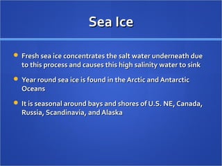 Sea IceSea Ice
 Fresh sea ice concentrates the salt water underneath dueFresh sea ice concentrates the salt water underneath due
to this process and causes this high salinity water to sinkto this process and causes this high salinity water to sink
 Year round sea ice is found in the Arctic and AntarcticYear round sea ice is found in the Arctic and Antarctic
OceansOceans
 It is seasonal around bays and shores of U.S. NE, Canada,It is seasonal around bays and shores of U.S. NE, Canada,
Russia, Scandinavia, and AlaskaRussia, Scandinavia, and Alaska
 