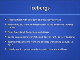 IceburgsIceburgs
 Iceburgs float with only 12% of mass above surfaceIceburgs float with only 12% of mass above surface
 Formed by ice, snow and fresh water inland and move towardsFormed by ice, snow and fresh water inland and move towards
the seathe sea
 From Greenland, Antarctica, and AlaskaFrom Greenland, Antarctica, and Alaska
 Castle bergs originate in Artic and float as far S. as New EnglandCastle bergs originate in Artic and float as far S. as New England
 Titanic probably sunk from one of these wandering iceburgs inTitanic probably sunk from one of these wandering iceburgs in
19121912
 Usually not in open oceans but stay in channels and baysUsually not in open oceans but stay in channels and bays
 