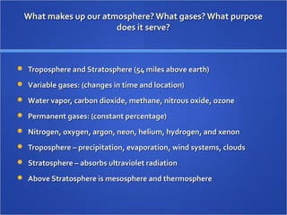 What makes up our atmosphere? What gases? What purposeWhat makes up our atmosphere? What gases? What purpose
does it serve?does it serve?
 Troposphere and Stratosphere (54 miles above earth)Troposphere and Stratosphere (54 miles above earth)
 Variable gases: (changes in time and location)Variable gases: (changes in time and location)
 Water vapor, carbon dioxide, methane, nitrous oxide, ozoneWater vapor, carbon dioxide, methane, nitrous oxide, ozone
 Permanent gases: (constant percentage)Permanent gases: (constant percentage)
 Nitrogen, oxygen, argon, neon, helium, hydrogen, and xenonNitrogen, oxygen, argon, neon, helium, hydrogen, and xenon
 Troposphere – precipitation, evaporation, wind systems, cloudsTroposphere – precipitation, evaporation, wind systems, clouds
 Stratosphere – absorbs ultraviolet radiationStratosphere – absorbs ultraviolet radiation
 Above Stratosphere is mesosphere and thermosphereAbove Stratosphere is mesosphere and thermosphere
 