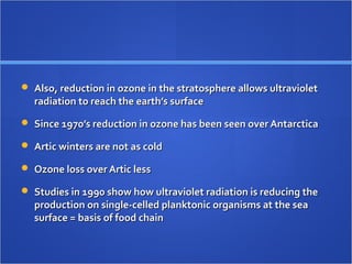  Also, reduction in ozone in the stratosphere allows ultravioletAlso, reduction in ozone in the stratosphere allows ultraviolet
radiation to reach the earth’s surfaceradiation to reach the earth’s surface
 Since 1970’s reduction in ozone has been seen over AntarcticaSince 1970’s reduction in ozone has been seen over Antarctica
 Artic winters are not as coldArtic winters are not as cold
 Ozone loss over Artic lessOzone loss over Artic less
 Studies in 1990 show how ultraviolet radiation is reducing theStudies in 1990 show how ultraviolet radiation is reducing the
production on single-celled planktonic organisms at the seaproduction on single-celled planktonic organisms at the sea
surface = basis of food chainsurface = basis of food chain
 