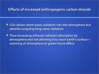 Effects of increased anthropogenic carbon dioxideEffects of increased anthropogenic carbon dioxide
 CO2 allows short-wave radiation into the atmosphere butCO2 allows short-wave radiation into the atmosphere but
absorbs outgoing long-wave radiationabsorbs outgoing long-wave radiation
 Thus increasing infrared radiation absorption byThus increasing infrared radiation absorption by
atmosphere and not allowing it to reach earth’s surface =atmosphere and not allowing it to reach earth’s surface =
warming of atmosphere or green house effectwarming of atmosphere or green house effect
 