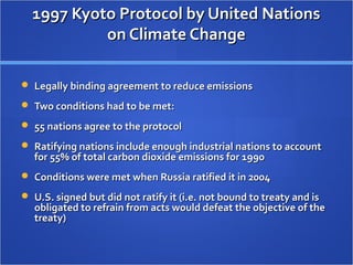 1997 Kyoto Protocol by United Nations1997 Kyoto Protocol by United Nations
on Climate Changeon Climate Change
 Legally binding agreement to reduce emissionsLegally binding agreement to reduce emissions
 Two conditions had to be met:Two conditions had to be met:
 55 nations agree to the protocol55 nations agree to the protocol
 Ratifying nations include enough industrial nations to accountRatifying nations include enough industrial nations to account
for 55% of total carbon dioxide emissions for 1990for 55% of total carbon dioxide emissions for 1990
 Conditions were met when Russia ratified it in 2004Conditions were met when Russia ratified it in 2004
 U.S. signed but did not ratify it (i.e. not bound to treaty and isU.S. signed but did not ratify it (i.e. not bound to treaty and is
obligated to refrain from acts would defeat the objective of theobligated to refrain from acts would defeat the objective of the
treaty)treaty)
 