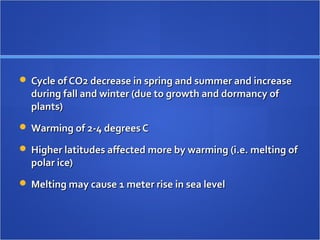  Cycle of CO2 decrease in spring and summer and increaseCycle of CO2 decrease in spring and summer and increase
during fall and winter (due to growth and dormancy ofduring fall and winter (due to growth and dormancy of
plants)plants)
 Warming of 2-4 degrees CWarming of 2-4 degrees C
 Higher latitudes affected more by warming (i.e. melting ofHigher latitudes affected more by warming (i.e. melting of
polar ice)polar ice)
 Melting may cause 1 meter rise in sea levelMelting may cause 1 meter rise in sea level
 