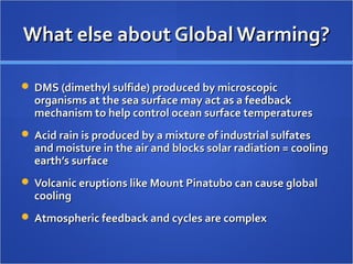 What else about Global Warming?What else about Global Warming?
 DMS (dimethyl sulfide) produced by microscopicDMS (dimethyl sulfide) produced by microscopic
organisms at the sea surface may act as a feedbackorganisms at the sea surface may act as a feedback
mechanism to help control ocean surface temperaturesmechanism to help control ocean surface temperatures
 Acid rain is produced by a mixture of industrial sulfatesAcid rain is produced by a mixture of industrial sulfates
and moisture in the air and blocks solar radiation = coolingand moisture in the air and blocks solar radiation = cooling
earth’s surfaceearth’s surface
 Volcanic eruptions like Mount Pinatubo can cause globalVolcanic eruptions like Mount Pinatubo can cause global
coolingcooling
 Atmospheric feedback and cycles are complexAtmospheric feedback and cycles are complex
 