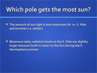 Which pole gets the most sun?Which pole gets the most sun?
 The amount of sun light is also important (N. vs. S. PoleThe amount of sun light is also important (N. vs. S. Pole
and summer v.s. winter)and summer v.s. winter)
 Maximum daily radiation levels at the S. Pole are slightlyMaximum daily radiation levels at the S. Pole are slightly
larger because Earth is closer to the Sun during the S.larger because Earth is closer to the Sun during the S.
Hemisphere summerHemisphere summer
 