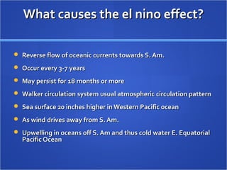 What causes the el nino effect?What causes the el nino effect?
 Reverse flow of oceanic currents towards S. Am.Reverse flow of oceanic currents towards S. Am.
 Occur every 3-7 yearsOccur every 3-7 years
 May persist for 18 months or moreMay persist for 18 months or more
 Walker circulation system usual atmospheric circulation patternWalker circulation system usual atmospheric circulation pattern
 Sea surface 20 inches higher in Western Pacific oceanSea surface 20 inches higher in Western Pacific ocean
 As wind drives away from S. Am.As wind drives away from S. Am.
 Upwelling in oceans off S. Am and thus cold water E. EquatorialUpwelling in oceans off S. Am and thus cold water E. Equatorial
Pacific OceanPacific Ocean
 