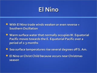 El NinoEl Nino
 With El Nino trade winds weaken or even reverse =With El Nino trade winds weaken or even reverse =
Southern OscillationSouthern Oscillation
 Warm surface water that normally occupies W. EquatorialWarm surface water that normally occupies W. Equatorial
Pacific moves towards the E. Equatorial Pacific over aPacific moves towards the E. Equatorial Pacific over a
period of 2-3 monthsperiod of 2-3 months
 Sea surface temperatures rise several degrees off S. Am.Sea surface temperatures rise several degrees off S. Am.
 El Nino or Christ Child because occurs near ChristmasEl Nino or Christ Child because occurs near Christmas
seasonseason
 