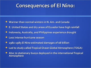 Consequences of El Nino:Consequences of El Nino:
 Warmer than normal winters in N. Am. and CanadaWarmer than normal winters in N. Am. and Canada
 E. United States and dry areas of Ecuador have high rainfallE. United States and dry areas of Ecuador have high rainfall
 Indonesia, Australia, and Philippines experience droughtIndonesia, Australia, and Philippines experience drought
 Less intense hurricane seasonLess intense hurricane season
 1982-1983 El Nino estimated damages of $8 billion1982-1983 El Nino estimated damages of $8 billion
 Led to study calledTropical Ocean Global Atmosphere (TOGA)Led to study calledTropical Ocean Global Atmosphere (TOGA)
 Also 70 stationary buoys deployed in the internationalTropicalAlso 70 stationary buoys deployed in the internationalTropical
AtmosphereAtmosphere
 