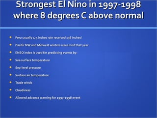Strongest El Nino in 1997-1998Strongest El Nino in 1997-1998
where 8 degrees C above normalwhere 8 degrees C above normal
 Peru usually 4-5 inches rain received 138 inches!Peru usually 4-5 inches rain received 138 inches!
 Pacific NW and Midwest winters were mild that yearPacific NW and Midwest winters were mild that year
 ENSO index is used for predicting events by:ENSO index is used for predicting events by:
 Sea surface temperatureSea surface temperature
 Sea-level pressureSea-level pressure
 Surface air temperatureSurface air temperature
 Trade windsTrade winds
 CloudinessCloudiness
 Allowed advance warning for 1997-1998 eventAllowed advance warning for 1997-1998 event
 