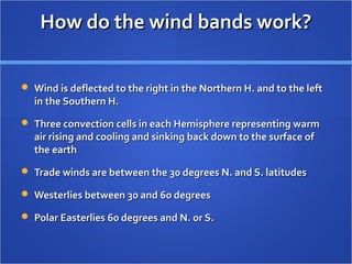 How do the wind bands work?How do the wind bands work?
 Wind is deflected to the right in the Northern H. and to the leftWind is deflected to the right in the Northern H. and to the left
in the Southern H.in the Southern H.
 Three convection cells in each Hemisphere representing warmThree convection cells in each Hemisphere representing warm
air rising and cooling and sinking back down to the surface ofair rising and cooling and sinking back down to the surface of
the earththe earth
 Trade winds are between the 30 degrees N. and S. latitudesTrade winds are between the 30 degrees N. and S. latitudes
 Westerlies between 30 and 60 degreesWesterlies between 30 and 60 degrees
 Polar Easterlies 60 degrees and N. or S.Polar Easterlies 60 degrees and N. or S.
 