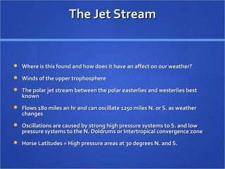 The Jet StreamThe Jet Stream
 Where is this found and how does it have an affect on our weather?Where is this found and how does it have an affect on our weather?
 Winds of the upper trophosphereWinds of the upper trophosphere
 The polar jet stream between the polar easterlies and westerlies bestThe polar jet stream between the polar easterlies and westerlies best
knownknown
 Flows 180 miles an hr and can oscillate 1250 miles N. or S. as weatherFlows 180 miles an hr and can oscillate 1250 miles N. or S. as weather
changeschanges
 Oscillations are caused by strong high pressure systems to S. and lowOscillations are caused by strong high pressure systems to S. and low
pressure systems to the N. Doldrums or Intertropical convergence zonepressure systems to the N. Doldrums or Intertropical convergence zone
 Horse Latitudes = High pressure areas at 30 degrees N. and S.Horse Latitudes = High pressure areas at 30 degrees N. and S.
 