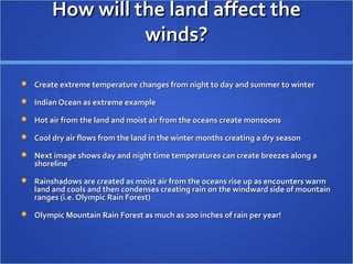 How will the land affect theHow will the land affect the
winds?winds?
 Create extreme temperature changes from night to day and summer to winterCreate extreme temperature changes from night to day and summer to winter
 Indian Ocean as extreme exampleIndian Ocean as extreme example
 Hot air from the land and moist air from the oceans create monsoonsHot air from the land and moist air from the oceans create monsoons
 Cool dry air flows from the land in the winter months creating a dry seasonCool dry air flows from the land in the winter months creating a dry season
 Next image shows day and night time temperatures can create breezes along aNext image shows day and night time temperatures can create breezes along a
shorelineshoreline
 Rainshadows are created as moist air from the oceans rise up as encounters warmRainshadows are created as moist air from the oceans rise up as encounters warm
land and cools and then condenses creating rain on the windward side of mountainland and cools and then condenses creating rain on the windward side of mountain
ranges (i.e. Olympic Rain Forest)ranges (i.e. Olympic Rain Forest)
 Olympic Mountain Rain Forest as much as 200 inches of rain per year!Olympic Mountain Rain Forest as much as 200 inches of rain per year!
 