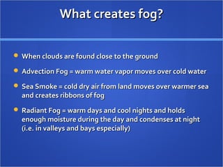 What creates fog?What creates fog?
 When clouds are found close to the groundWhen clouds are found close to the ground
 Advection Fog = warm water vapor moves over cold waterAdvection Fog = warm water vapor moves over cold water
 Sea Smoke = cold dry air from land moves over warmer seaSea Smoke = cold dry air from land moves over warmer sea
and creates ribbons of fogand creates ribbons of fog
 Radiant Fog = warm days and cool nights and holdsRadiant Fog = warm days and cool nights and holds
enough moisture during the day and condenses at nightenough moisture during the day and condenses at night
(i.e. in valleys and bays especially)(i.e. in valleys and bays especially)
 