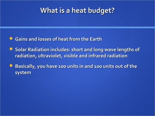 What is a heat budget?What is a heat budget?
 Gains and losses of heat from the EarthGains and losses of heat from the Earth
 Solar Radiation includes: short and long wave lengths ofSolar Radiation includes: short and long wave lengths of
radiation, ultraviolet, visible and infrared radiationradiation, ultraviolet, visible and infrared radiation
 Basically, you have 100 units in and 100 units out of theBasically, you have 100 units in and 100 units out of the
systemsystem
 