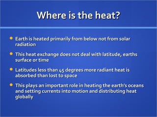 Where is the heat?Where is the heat?
 Earth is heated primarily from below not from solarEarth is heated primarily from below not from solar
radiationradiation
 This heat exchange does not deal with latitude, earthsThis heat exchange does not deal with latitude, earths
surface or timesurface or time
 Latitudes less than 45 degrees more radiant heat isLatitudes less than 45 degrees more radiant heat is
absorbed than lost to spaceabsorbed than lost to space
 This plays an important role in heating the earth’s oceansThis plays an important role in heating the earth’s oceans
and setting currents into motion and distributing heatand setting currents into motion and distributing heat
globallyglobally
 