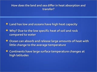 How does the land and sea differ in heat absorption andHow does the land and sea differ in heat absorption and
transfer?transfer?
 Land has low and oceans have high heat capacityLand has low and oceans have high heat capacity
 Why? Due to the low specific heat of soil and rockWhy? Due to the low specific heat of soil and rock
compared to watercompared to water
 Ocean can absorb and release large amounts of heat withOcean can absorb and release large amounts of heat with
little change to the average temperaturelittle change to the average temperature
 Continents have large surface temperature changes atContinents have large surface temperature changes at
high latitudeshigh latitudes
 