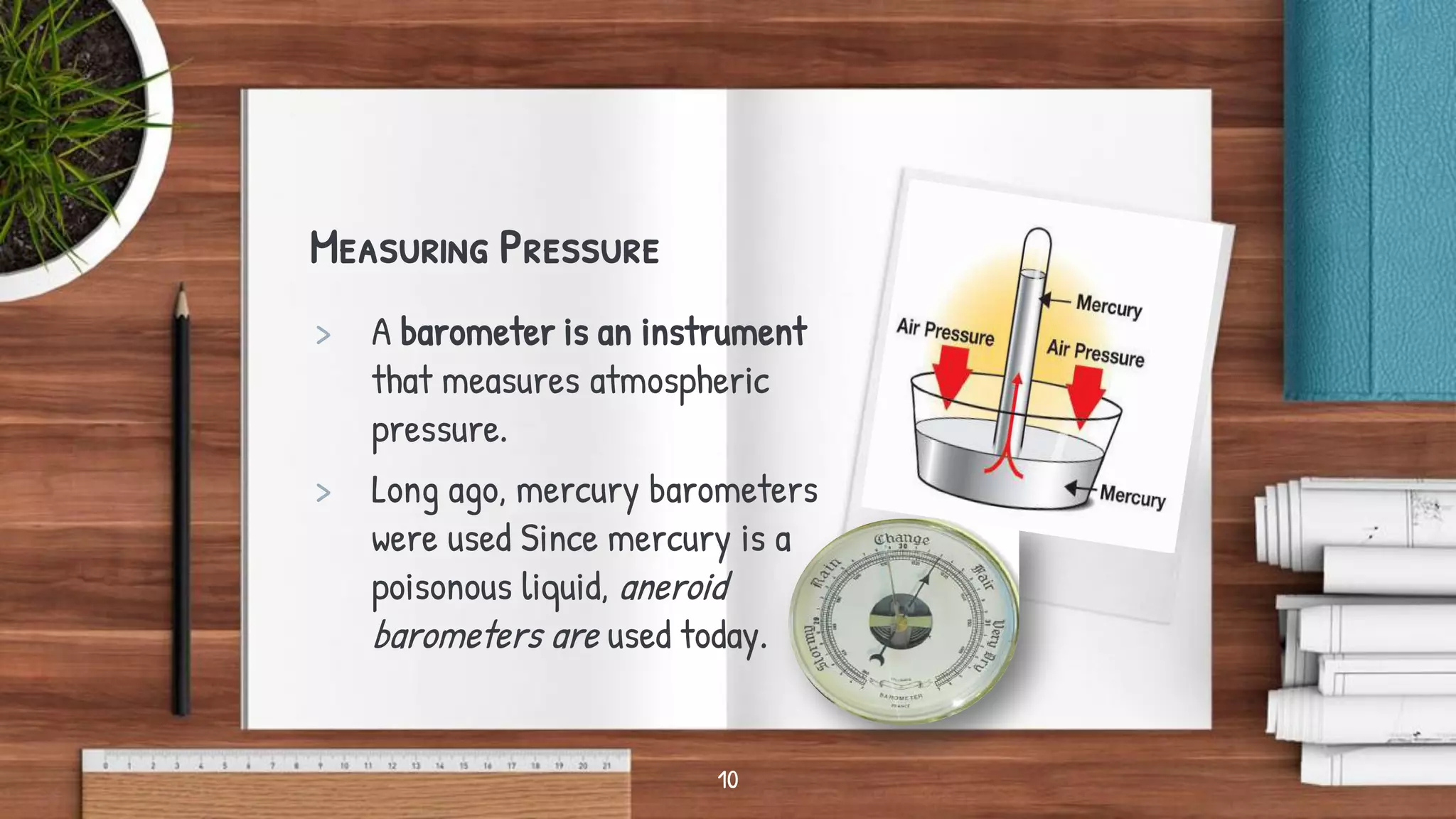 Measuring Pressure
> A barometer is an instrument
that measures atmospheric
pressure.
> Long ago, mercury barometers
were used Since mercury is a
poisonous liquid, aneroid
barometers are used today.
10
 