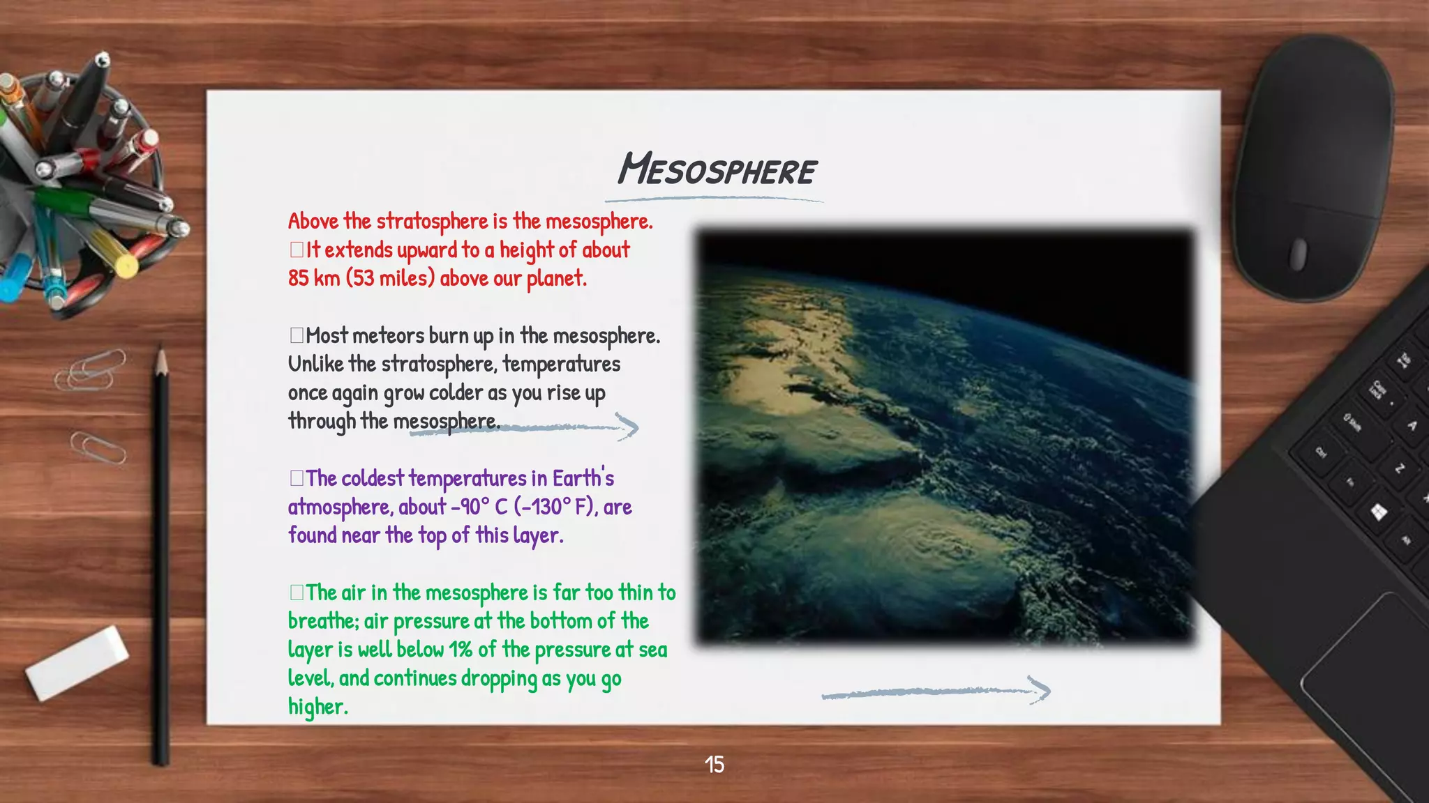 Mesosphere
15
Above the stratosphere is the mesosphere.
It extends upward to a height of about
85 km (53 miles) above our planet.
Most meteors burn up in the mesosphere.
Unlike the stratosphere, temperatures
once again grow colder as you rise up
through the mesosphere.
The coldest temperatures in Earth's
atmosphere, about -90° C (-130° F), are
found near the top of this layer.
The air in the mesosphere is far too thin to
breathe; air pressure at the bottom of the
layer is well below 1% of the pressure at sea
level, and continues dropping as you go
higher.
 
