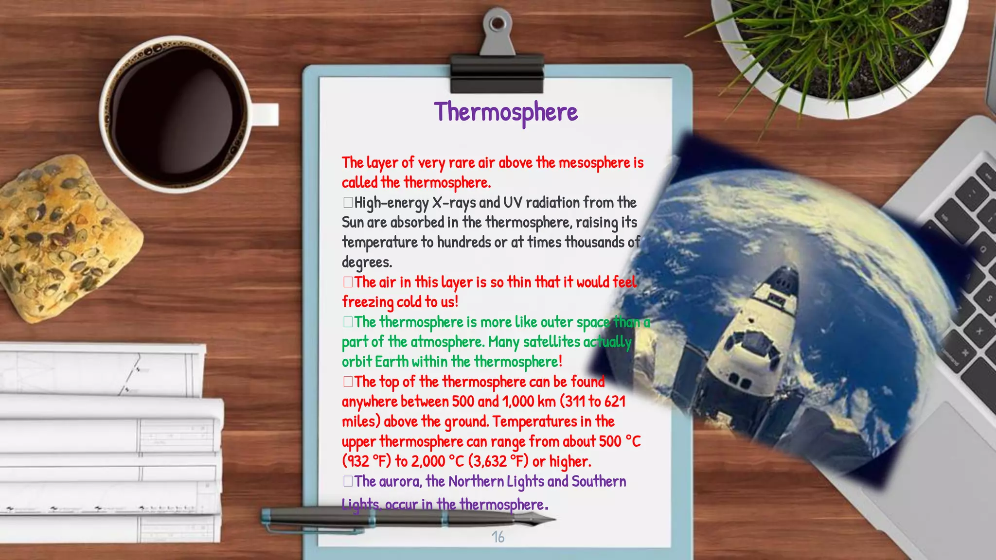 Thermosphere
16
The layer of very rare air above the mesosphere is
called the thermosphere.
High-energy X-rays and UV radiation from the
Sun are absorbed in the thermosphere, raising its
temperature to hundreds or at times thousands of
degrees.
The air in this layer is so thin that it would feel
freezing cold to us!
The thermosphere is more like outer space than a
part of the atmosphere. Many satellites actually
orbit Earth within the thermosphere!
The top of the thermosphere can be found
anywhere between 500 and 1,000 km (311 to 621
miles) above the ground. Temperatures in the
upper thermosphere can range from about 500 °C
(932 °F) to 2,000 °C (3,632 °F) or higher.
The aurora, the Northern Lights and Southern
Lights, occur in the thermosphere.
 