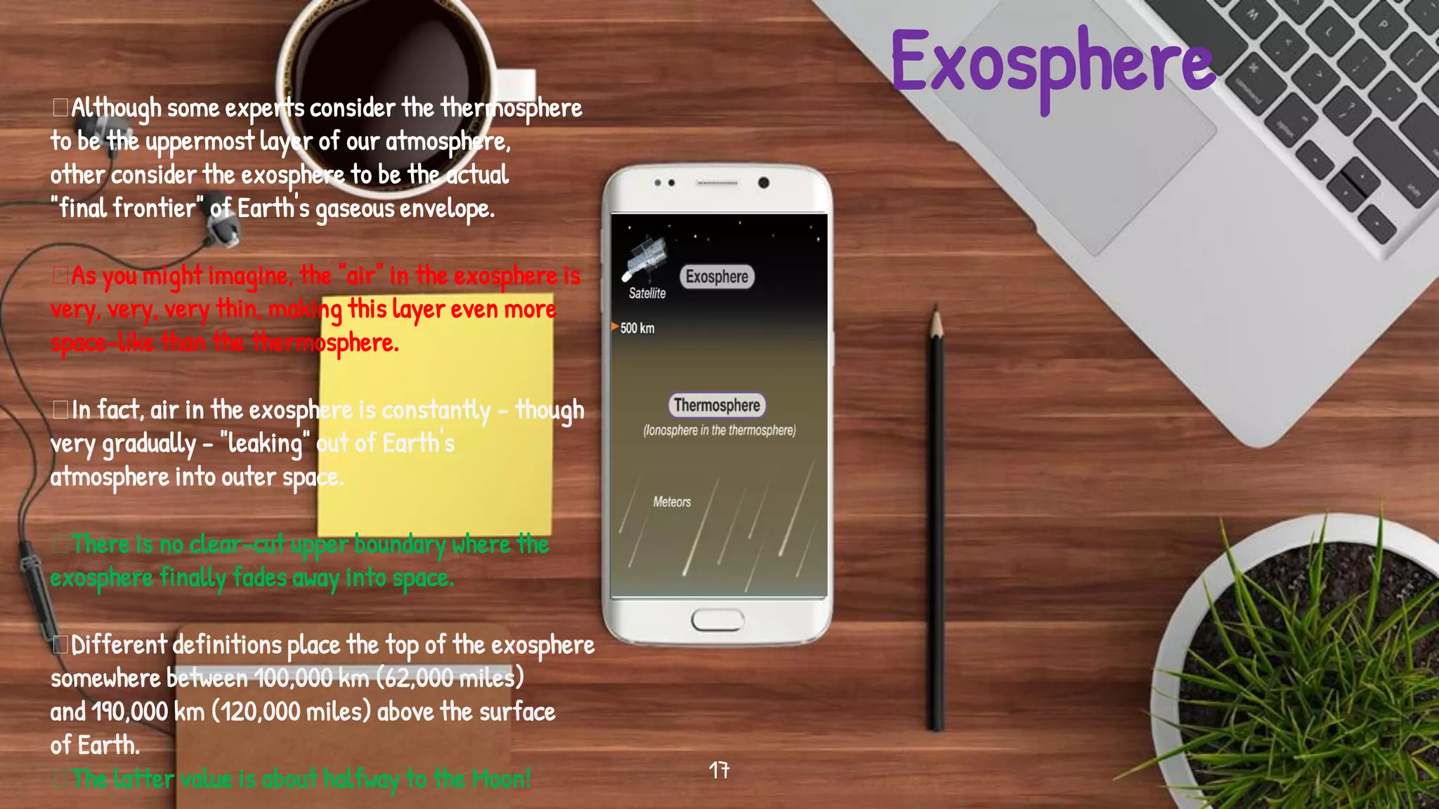 Place your screenshot
here
17
Although some experts consider the thermosphere
to be the uppermost layer of our atmosphere,
other consider the exosphere to be the actual
"final frontier" of Earth's gaseous envelope.
As you might imagine, the "air" in the exosphere is
very, very, very thin, making this layer even more
space-like than the thermosphere.
In fact, air in the exosphere is constantly - though
very gradually - "leaking" out of Earth's
atmosphere into outer space.
There is no clear-cut upper boundary where the
exosphere finally fades away into space.
Different definitions place the top of the exosphere
somewhere between 100,000 km (62,000 miles)
and 190,000 km (120,000 miles) above the surface
of Earth.
The latter value is about halfway to the Moon!
Exosphere
 