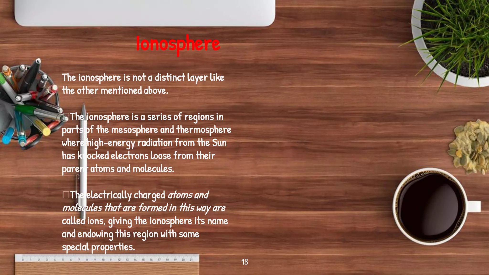 18
The ionosphere is not a distinct layer like
the other mentioned above.
The ionosphere is a series of regions in
parts of the mesosphere and thermosphere
where high-energy radiation from the Sun
has knocked electrons loose from their
parent atoms and molecules.
The electrically charged atoms and
molecules that are formed in this way are
called ions, giving the ionosphere its name
and endowing this region with some
special properties.
Ionosphere
 