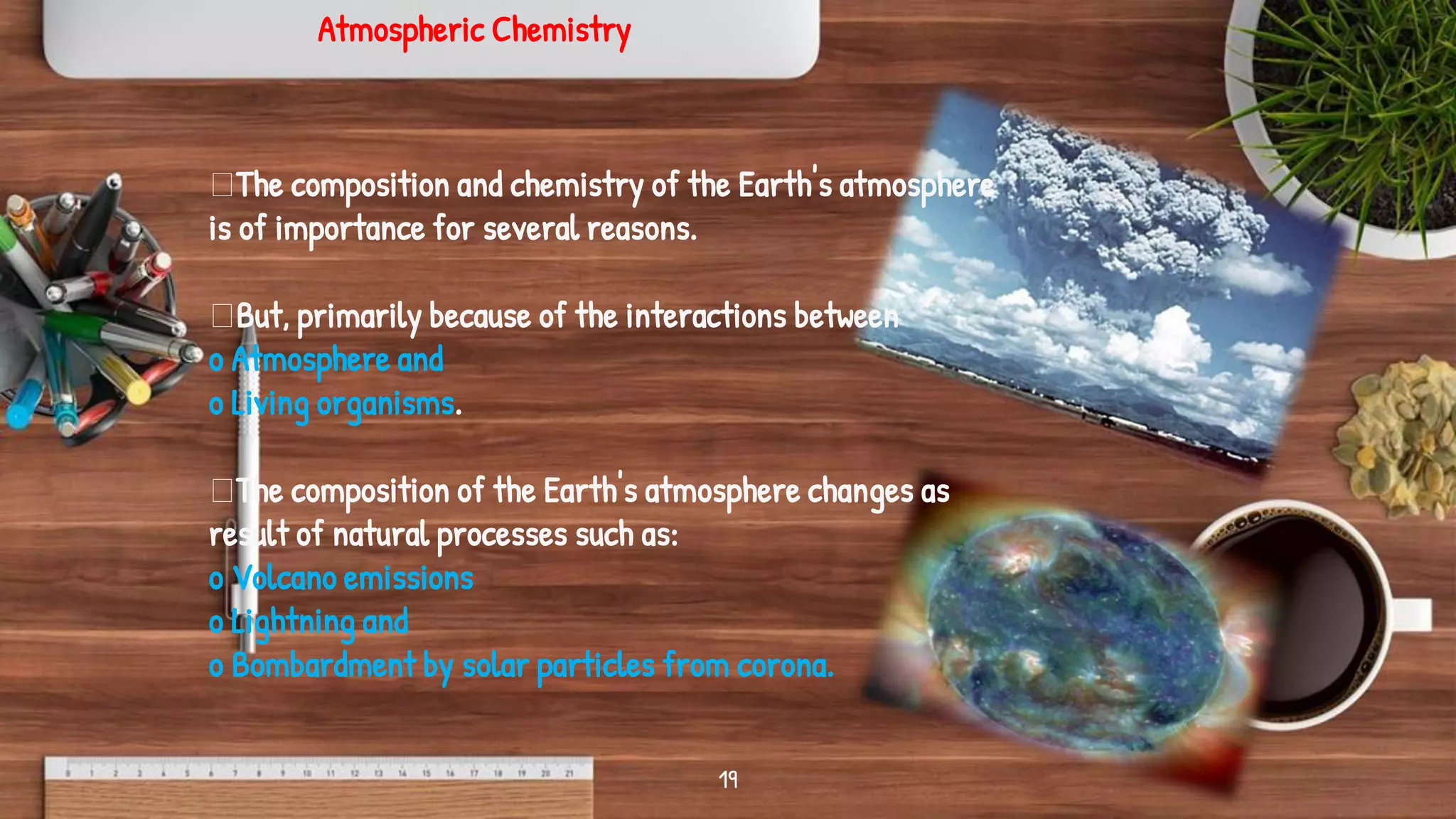 19
Atmospheric Chemistry
The composition and chemistry of the Earth's atmosphere
is of importance for several reasons.
But, primarily because of the interactions between
o Atmosphere and
o Living organisms.
The composition of the Earth's atmosphere changes as
result of natural processes such as:
o Volcano emissions
o Lightning and
o Bombardment by solar particles from corona.
 