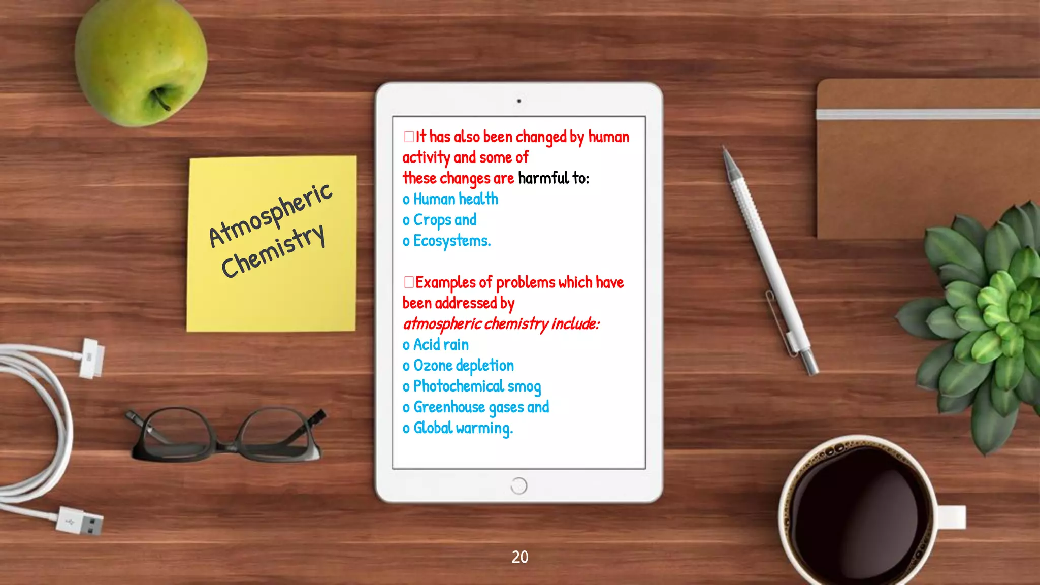 It has also been changed by human
activity and some of
these changes are harmful to:
o Human health
o Crops and
o Ecosystems.
Examples of problems which have
been addressed by
atmospheric chemistry include:
o Acid rain
o Ozone depletion
o Photochemical smog
o Greenhouse gases and
o Global warming.
20
 
