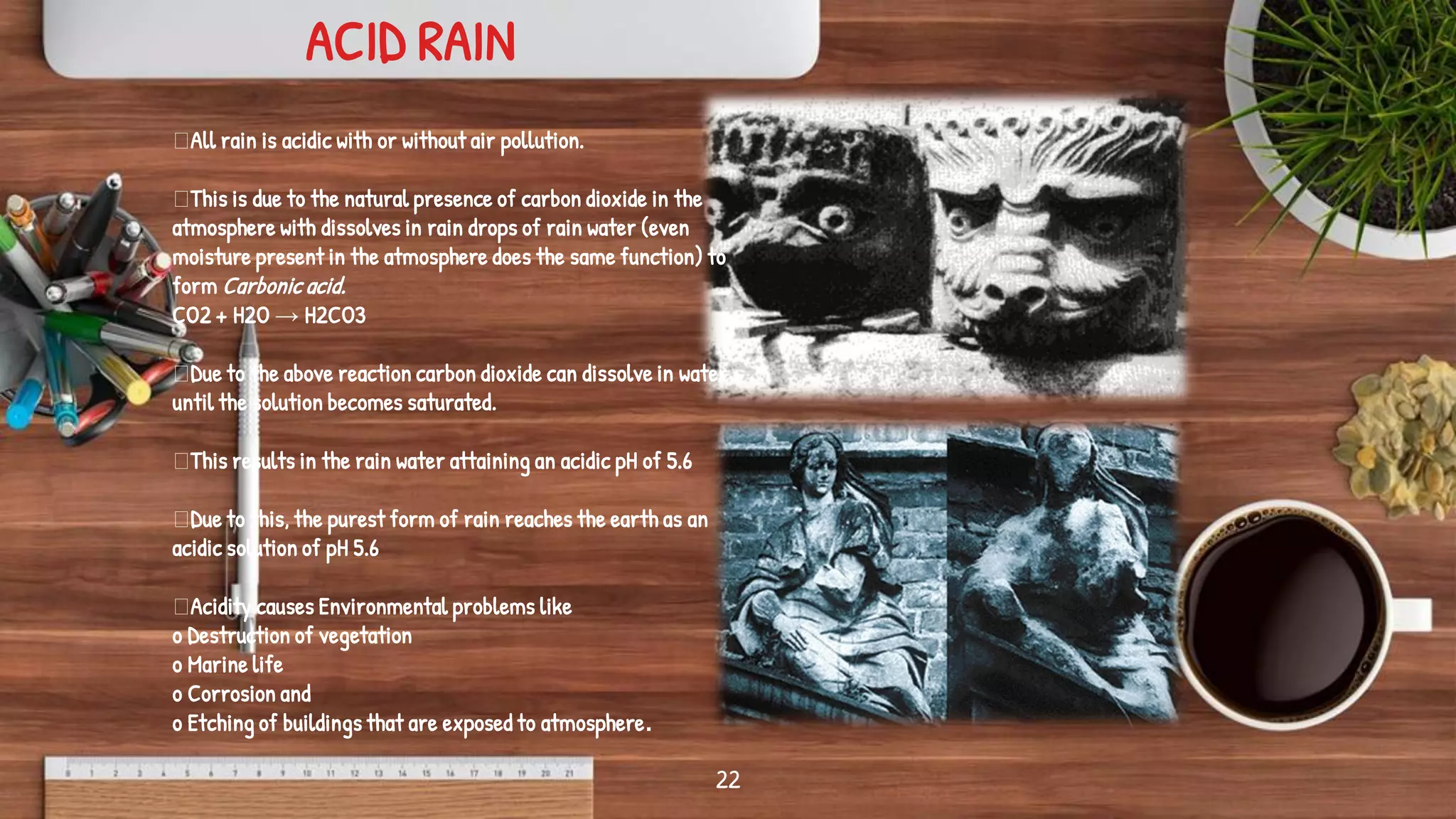 22
All rain is acidic with or without air pollution.
This is due to the natural presence of carbon dioxide in the
atmosphere with dissolves in rain drops of rain water (even
moisture present in the atmosphere does the same function) to
form Carbonic acid.
CO2 + H2O → H2CO3
Due to the above reaction carbon dioxide can dissolve in water
until the solution becomes saturated.
This results in the rain water attaining an acidic pH of 5.6
Due to this, the purest form of rain reaches the earth as an
acidic solution of pH 5.6
Acidity causes Environmental problems like
o Destruction of vegetation
o Marine life
o Corrosion and
o Etching of buildings that are exposed to atmosphere.
ACID RAIN
 