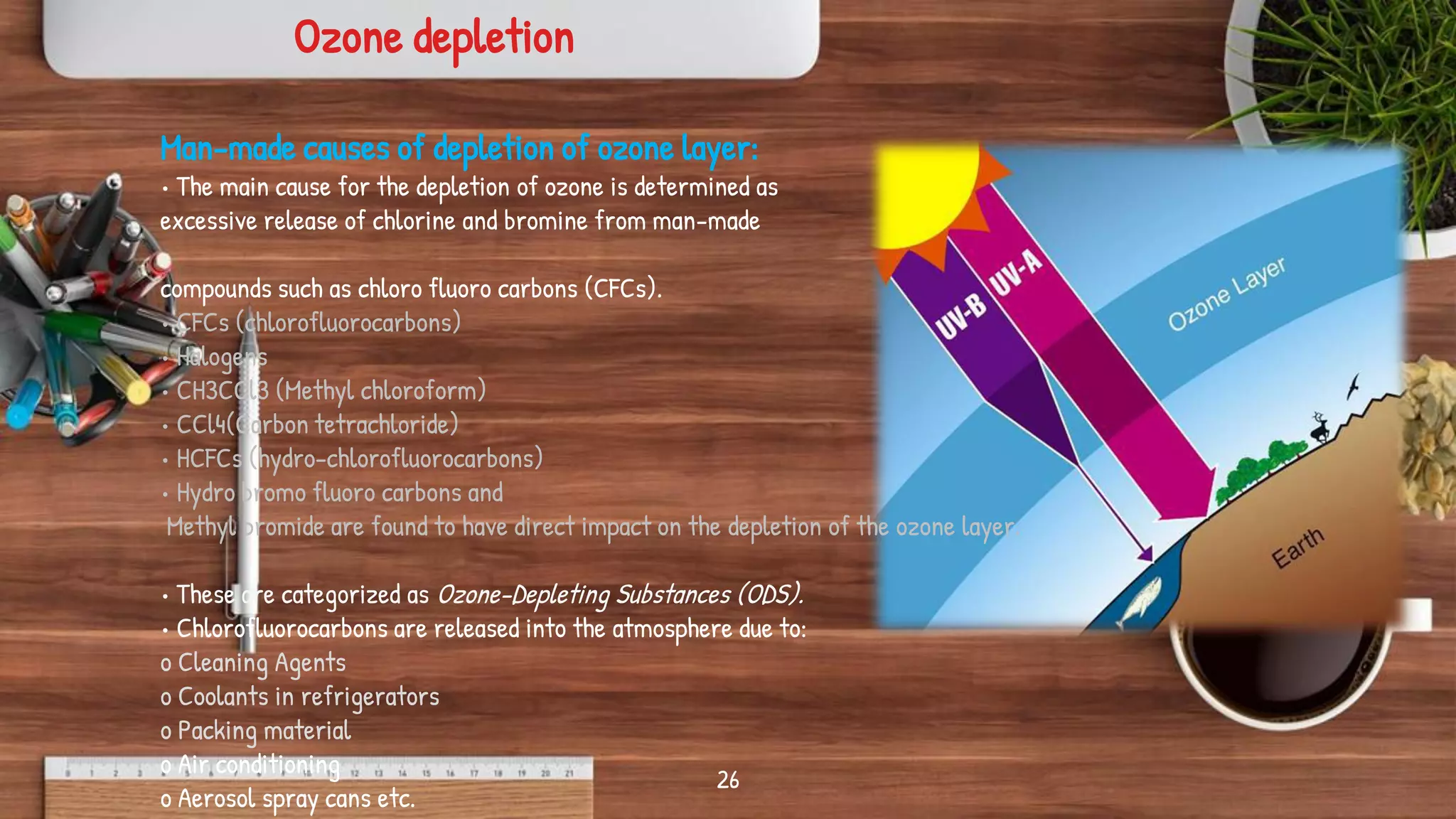 26
Man-made causes of depletion of ozone layer:
• The main cause for the depletion of ozone is determined as
excessive release of chlorine and bromine from man-made
compounds such as chloro fluoro carbons (CFCs).
• CFCs (chlorofluorocarbons)
• Halogens
• CH3CCl3 (Methyl chloroform)
• CCl4(Carbon tetrachloride)
• HCFCs (hydro-chlorofluorocarbons)
• Hydro bromo fluoro carbons and
Methyl bromide are found to have direct impact on the depletion of the ozone layer.
• These are categorized as Ozone-Depleting Substances (ODS).
• Chlorofluorocarbons are released into the atmosphere due to:
o Cleaning Agents
o Coolants in refrigerators
o Packing material
o Air conditioning
o Aerosol spray cans etc.
Ozone depletion
 