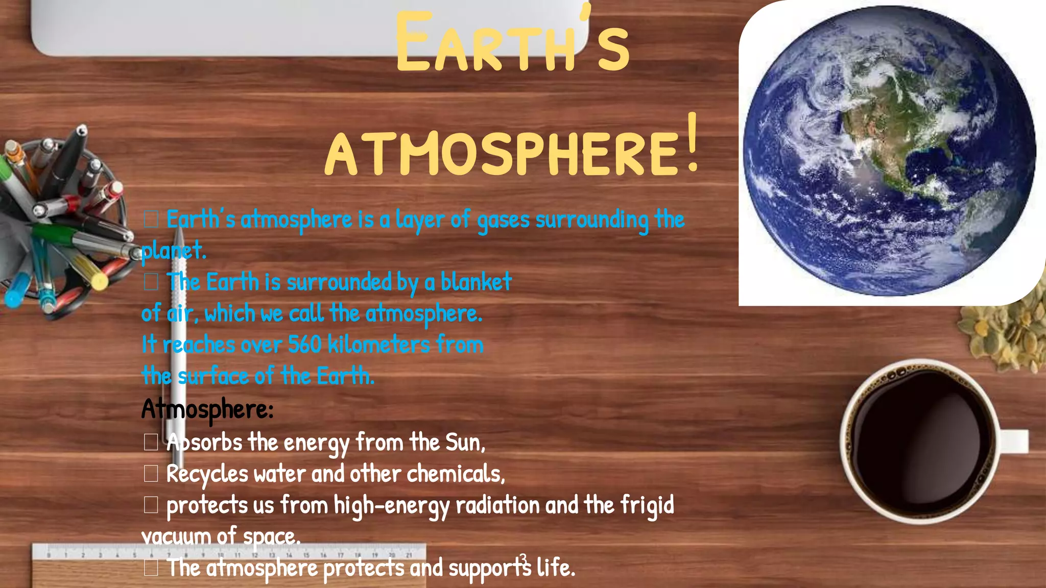 Earth’s
atmosphere!
3
Earth’s atmosphere is a layer of gases surrounding the
planet.
The Earth is surrounded by a blanket
of air, which we call the atmosphere.
It reaches over 560 kilometers from
the surface of the Earth.
Atmosphere:
Absorbs the energy from the Sun,
Recycles water and other chemicals,
protects us from high-energy radiation and the frigid
vacuum of space.
The atmosphere protects and supports life.
 