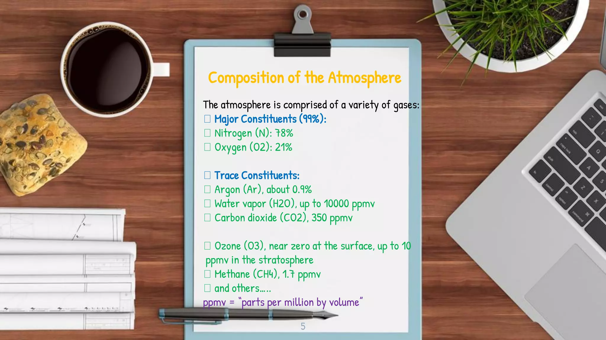 5
Composition of the Atmosphere
The atmosphere is comprised of a variety of gases:
Major Constituents (99%):
Nitrogen (N): 78%
Oxygen (O2): 21%
Trace Constituents:
Argon (Ar), about 0.9%
Water vapor (H2O), up to 10000 ppmv
Carbon dioxide (CO2), 350 ppmv
Ozone (O3), near zero at the surface, up to 10
ppmv in the stratosphere
Methane (CH4), 1.7 ppmv
and others…..
ppmv = “parts per million by volume”
 