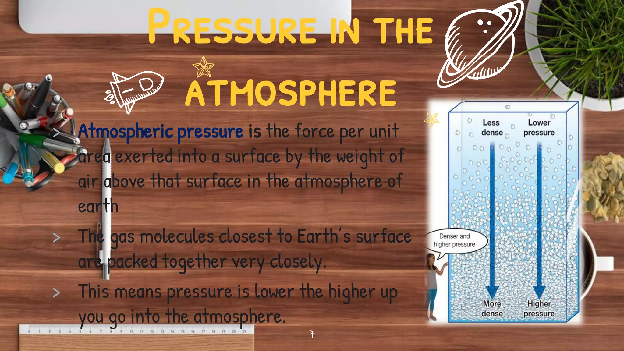 Pressure in the
atmosphere
> Atmospheric pressure is the force per unit
area exerted into a surface by the weight of
air above that surface in the atmosphere of
earth
> The gas molecules closest to Earth’s surface
are packed together very closely.
> This means pressure is lower the higher up
you go into the atmosphere.
7
 