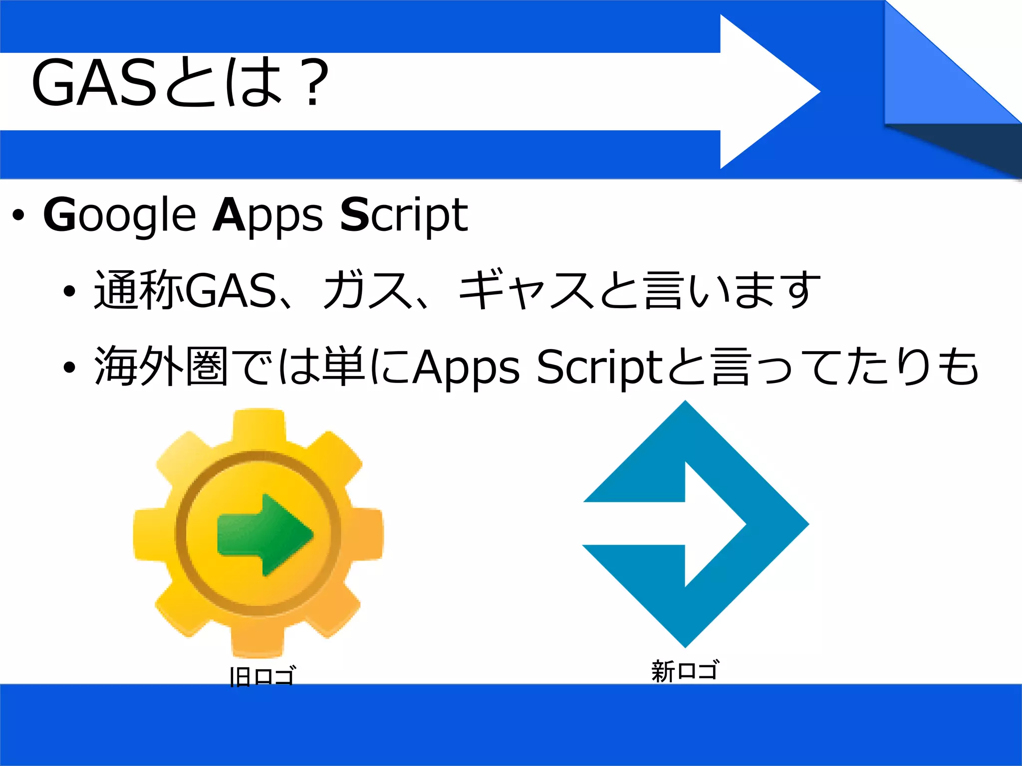 • Google Apps Script
• 通称GAS、ガス、ギャスと言います
• 海外圏では単にApps Scriptと言ってたりも
GASとは？
旧ロゴ 新ロゴ
 
