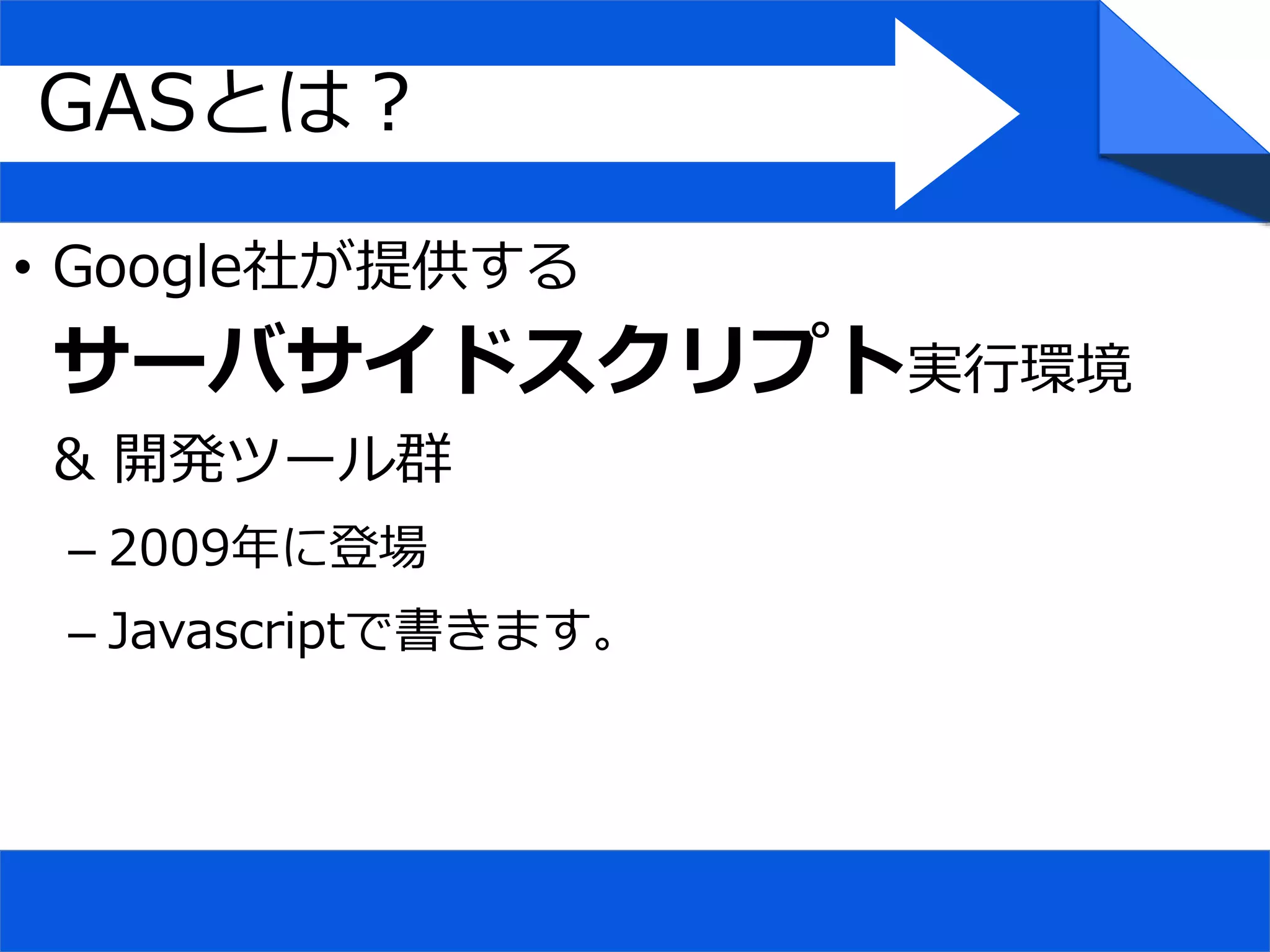 • Google社が提供する
サーバサイドスクリプト実行環境
& 開発ツール群
– 2009年に登場
– Javascriptで書きます。
GASとは？
 