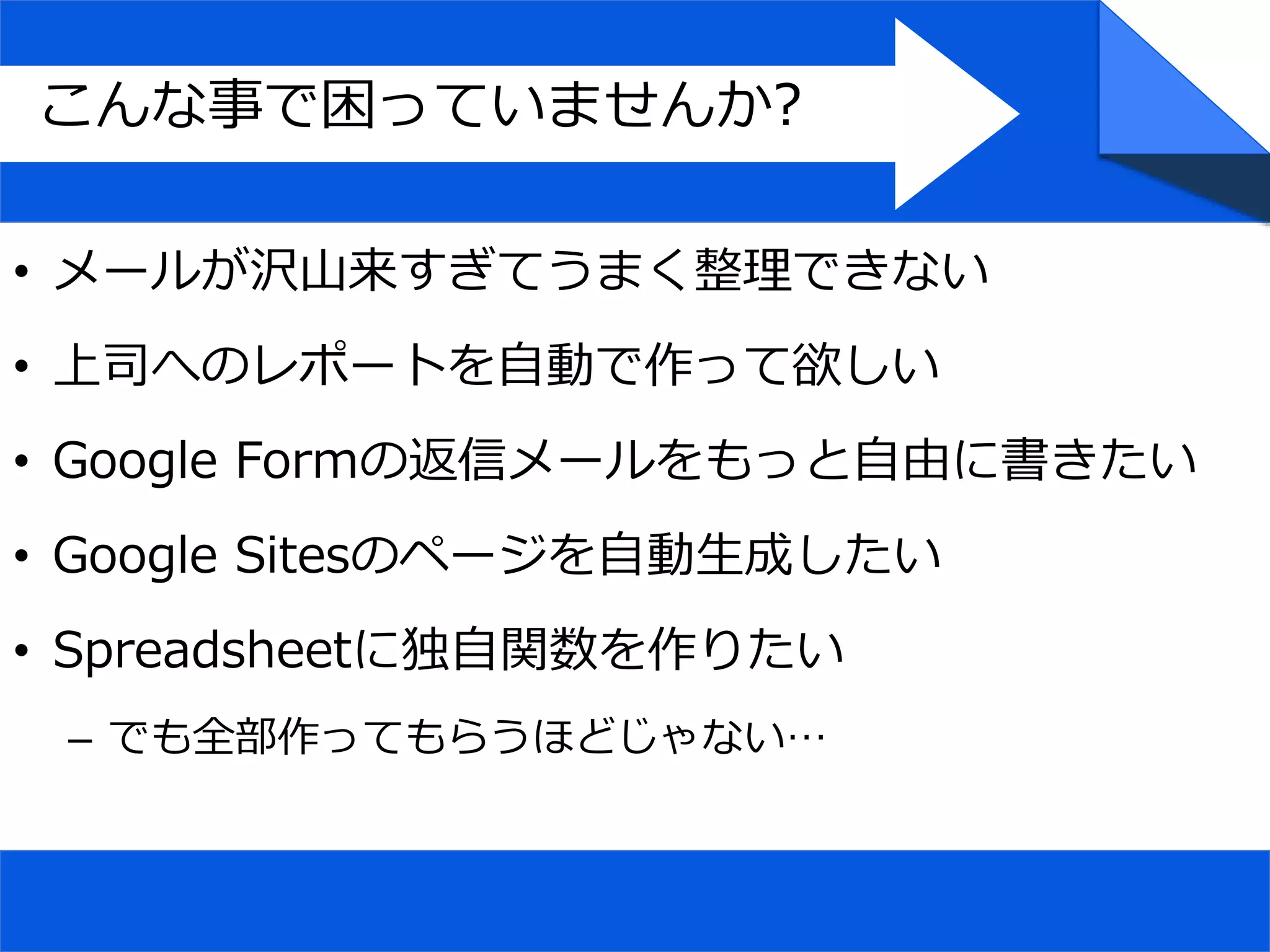 • メールが沢山来すぎてうまく整理できない
• 上司へのレポートを自動で作って欲しい
• Google Formの返信メールをもっと自由に書きたい
• Google Sitesのページを自動生成したい
• Spreadsheetに独自関数を作りたい
– でも全部作ってもらうほどじゃない…
こんな事で困っていませんか?
 