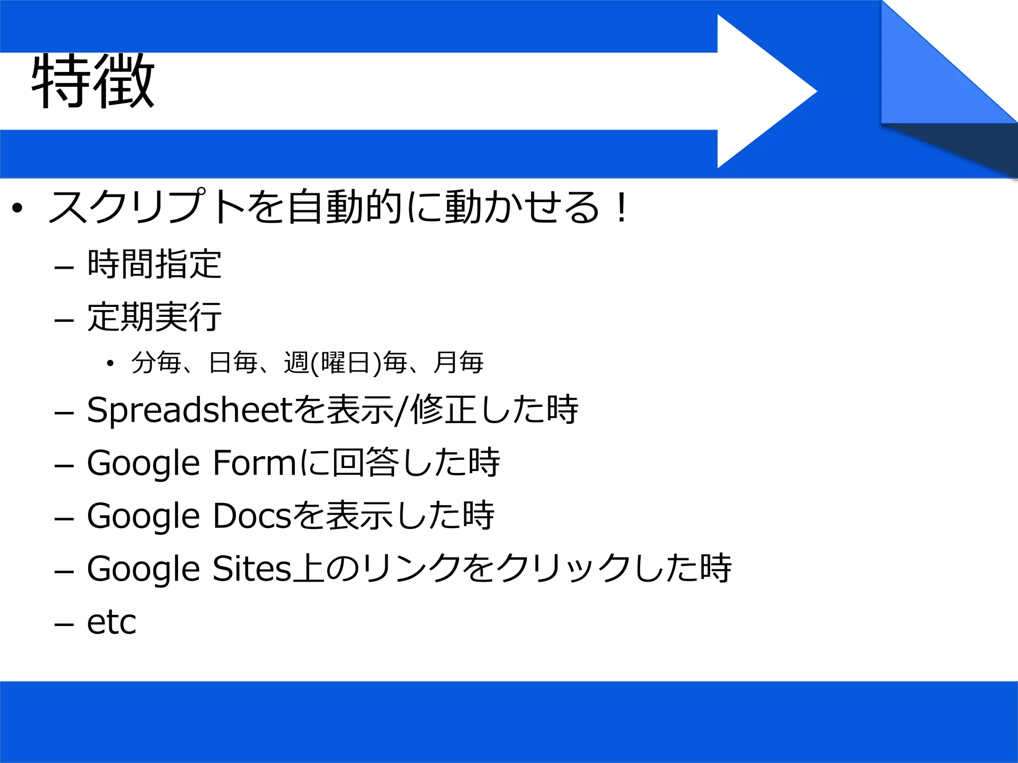 • スクリプトを自動的に動かせる！
– 時間指定
– 定期実行
• 分毎、日毎、週(曜日)毎、月毎
– Spreadsheetを表示/修正した時
– Google Formに回答した時
– Google Docsを表示した時
– Google Sites上のリンクをクリックした時
– etc
特徴
 