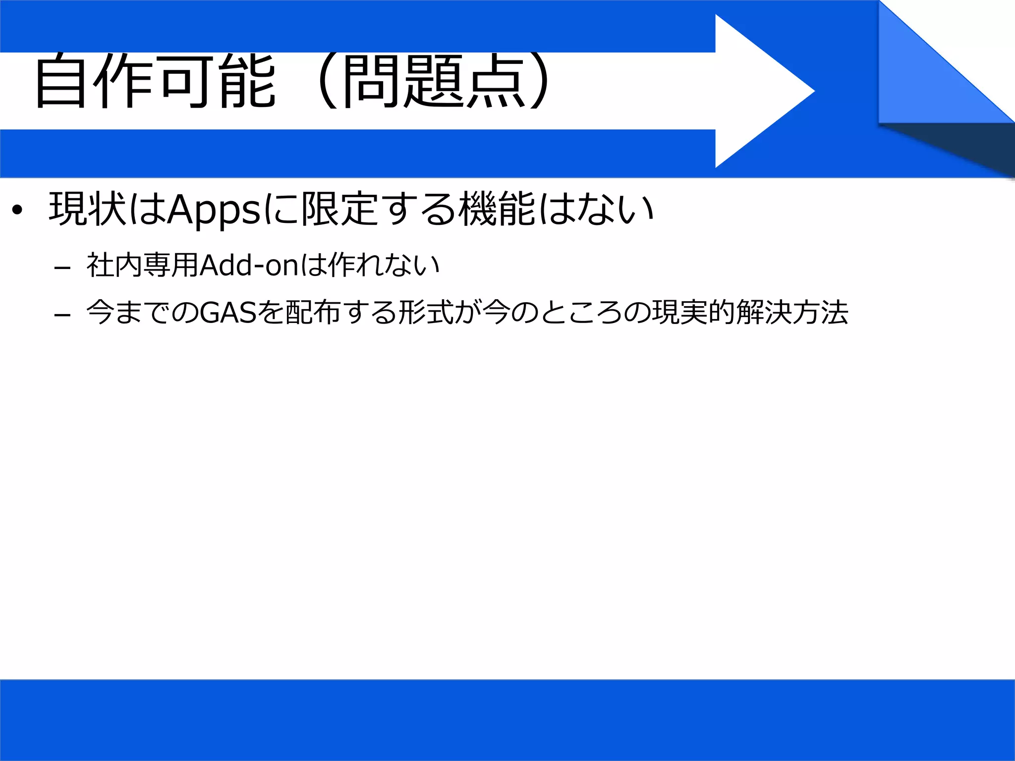 自作可能（問題点）
• 現状はAppsに限定する機能はない
– 社内専用Add-onは作れない
– 今までのGASを配布する形式が今のところの現実的解決方法
 