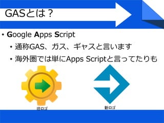 • Google Apps Script
• 通称GAS、ガス、ギャスと言います
• 海外圏では単にApps Scriptと言ってたりも
GASとは？
旧ロゴ 新ロゴ
 
