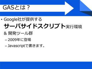 • Google社が提供する
サーバサイドスクリプト実行環境
& 開発ツール群
– 2009年に登場
– Javascriptで書きます。
GASとは？
 