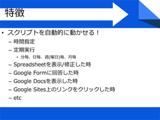 • スクリプトを自動的に動かせる！
– 時間指定
– 定期実行
• 分毎、日毎、週(曜日)毎、月毎
– Spreadsheetを表示/修正した時
– Google Formに回答した時
– Google Docsを表示した時
– Google Sites上のリンクをクリックした時
– etc
特徴
 