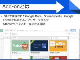 Add-onとは
• GASで作成されたGoogle Docs、Spreadsheets、Google
Formsを拡張するアプリケーションを
Storeからインストールできる機能
 