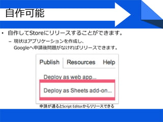 自作可能
• 自作してStoreにリリースすることができます。
– 現状はアプリケーションを作成し、
Googleへ申請後問題がなければリリースできます。
申請が通るとScript Editorからリリースできる
 